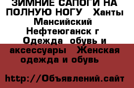 ЗИМНИЕ САПОГИ НА ПОЛНУЮ НОГУ - Ханты-Мансийский, Нефтеюганск г. Одежда, обувь и аксессуары » Женская одежда и обувь   